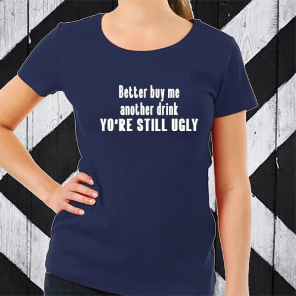 Better Buy Me Another Drink You're Still Ugly T-Shirt