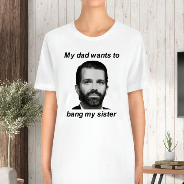 Donald Trump Jr My Dad Wants To Bang My Sister T-Shirt