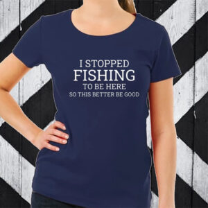 I Stopped Fishing To Be Here So This Better Be Good TShirt