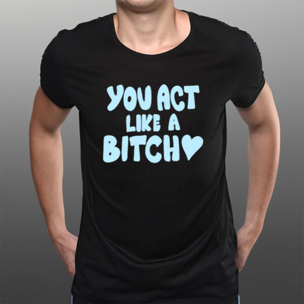 You Act Like A Bitch T-Shirts