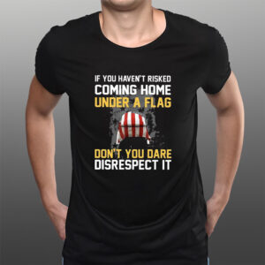 If You Haven’t Risked Coming Home Under A Flag Don’t You Dare Disrespect It T-Shirts