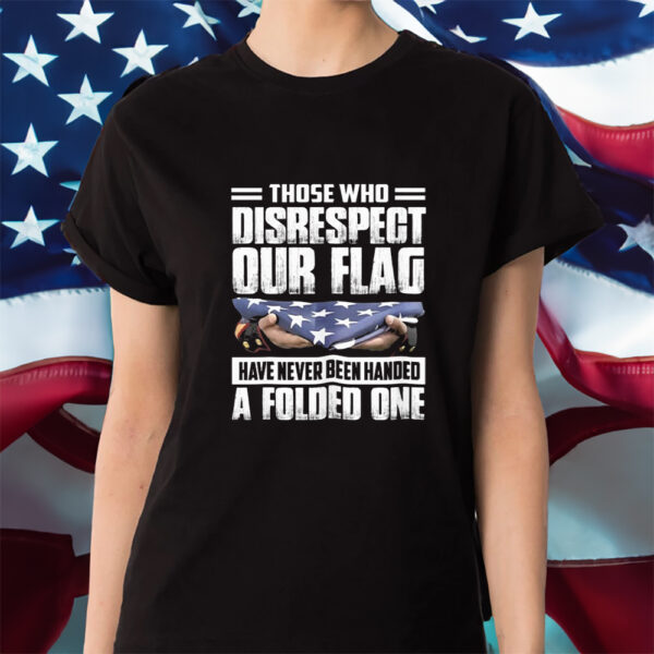 Those Who Disrespect Our Flag Have Never Been Handed A Folded One Shirt